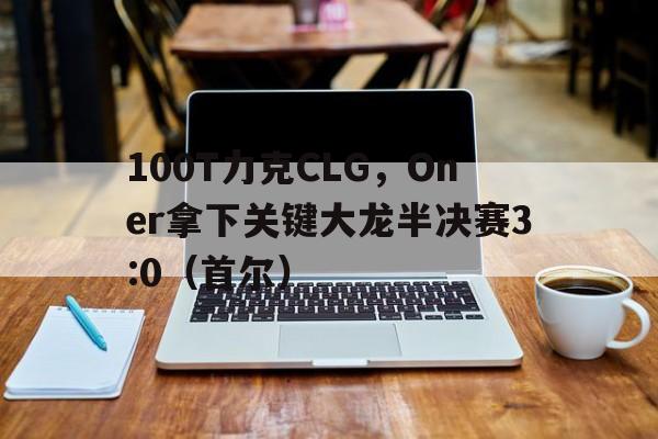 华体会app-100T力克CLG，Oner拿下关键大龙半决赛3:0（首尔）